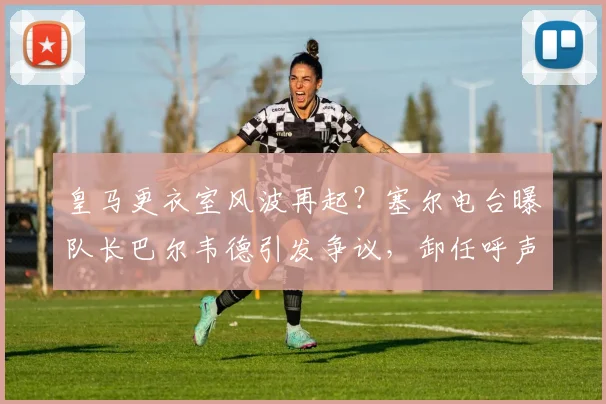 皇马更衣室风波再起？塞尔电台曝队长巴尔韦德引发争议，卸任呼声浮现