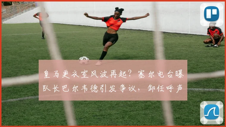 皇马更衣室风波再起？塞尔电台曝队长巴尔韦德引发争议，卸任呼声浮现