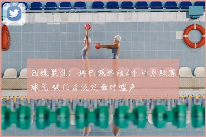西媒聚焦：姆巴佩终结2个半月联赛球荒 破门后淡定面对嘘声