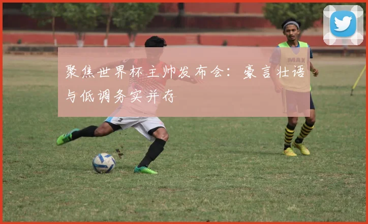 聚焦世界杯主帅发布会：豪言壮语与低调务实并存