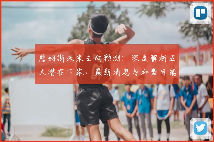詹姆斯未来去向预测：深度解析五大潜在下家，最新消息与加盟可能性分析