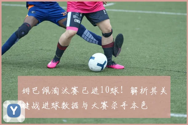 姆巴佩淘汰赛已进10球！解析其关键战进球数据与大赛杀手本色