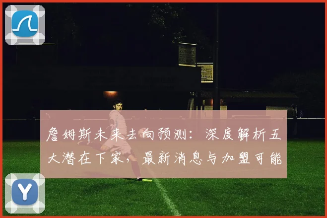 詹姆斯未来去向预测：深度解析五大潜在下家，最新消息与加盟可能性分析