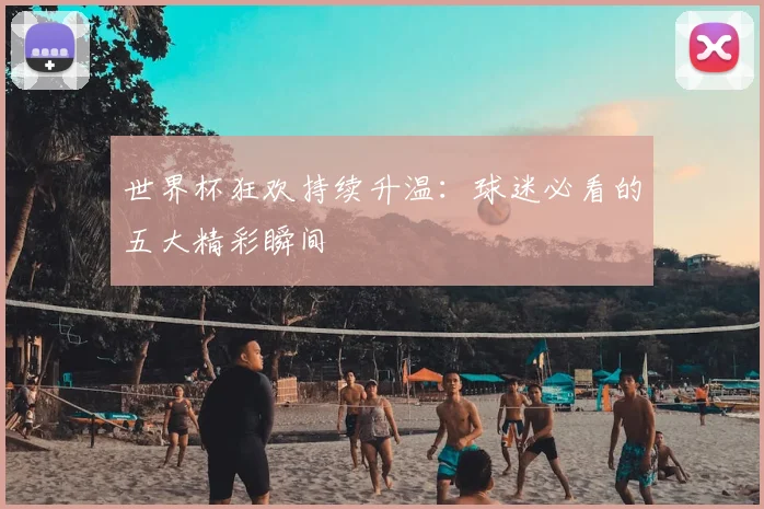 世界杯狂欢持续升温：球迷必看的五大精彩瞬间